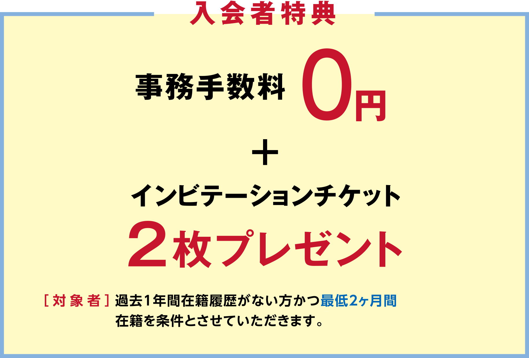 「入会者特典」事務手数料0円+インビテーションチケット2枚プレゼント ［対象者］過去1年間在籍履歴がない方かつ最低2ヶ月間在籍を条件とさせていただきます。